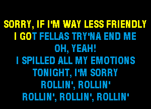 SORRY, IF I'M WAY LESS FRIENDLY
I GOT FELLAS TRY'HA EHD ME
OH, YEAH!

I SPILLED ALL MY EMOTIOHS
TONIGHT, I'M SORRY
ROLLIH', ROLLIH'
ROLLIH', ROLLIH', ROLLIH'