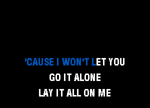 'CAUSE I WON'T LET YOU
GO IT ALONE
LAY IT ALL ON ME