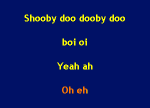 Shooby doo dooby doo

boi oi

Yeah ah

0h eh