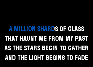 A MILLION SHARDS 0F GLASS
THAT HAUHT ME FROM MY PAST
AS THE STARS BEGIN T0 GATHER
AND THE LIGHT BEGINS T0 FADE