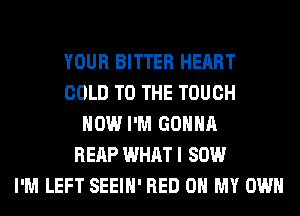 YOUR BITTER HEART
COLD TO THE TOUCH
HOW I'M GONNA
REAP WHAT I 80W
I'M LEFT SEEIH' RED 0 MY OWN