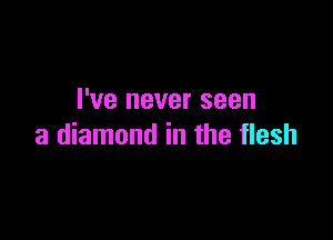 I've never seen

a diamond in the flesh