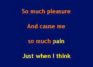 So much pleasure

And cause me
so much pain

Just when I think