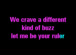 We crave a different

kind of buzz
let me be your ruler