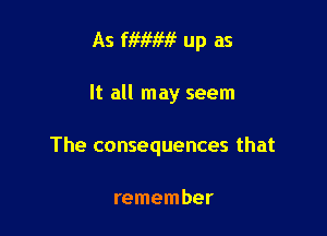 As fiwm? up as

It all may seem

The consequences that

remember