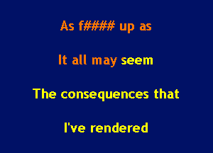 As fiwm? up as

It all may seem

The consequences that

I've rendered