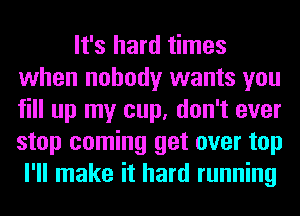 It's hard times
when nobody wants you
fill up my cup, don't ever
stop coming get over top

I'll make it hard running