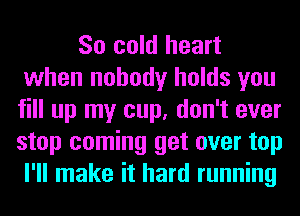 So cold heart
when nobody holds you
fill up my cup, don't ever
stop coming get over top
I'll make it hard running