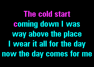 The cold start
coming down I was
way above the place

I wear it all for the day
now the day comes for me