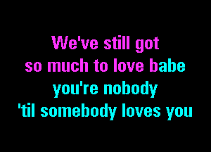 We've still got
so much to love babe

you're nobody
'til somebody loves you