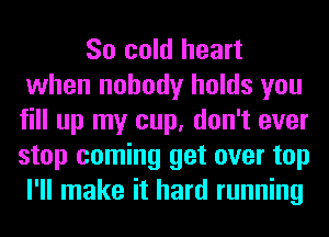 So cold heart
when nobody holds you
fill up my cup, don't ever
stop coming get over top
I'll make it hard running