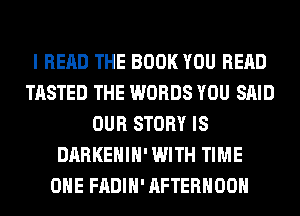 I READ THE BOOK YOU READ
TASTED THE WORDS YOU SAID
OUR STORY IS
DARKEHIH' WITH TIME
OHE FADIH' AFTERNOON