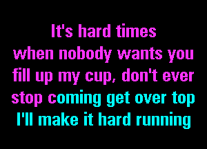 It's hard times
when nobody wants you
fill up my cup, don't ever
stop coming get over top

I'll make it hard running