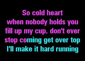 So cold heart
when nobody holds you
fill up my cup, don't ever
stop coming get over top
I'll make it hard running