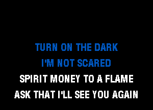 TURN ON THE DARK
I'M NOT SCARED
SPIRIT MONEY TO A FLAME
ASK THAT I'LL SEE YOU AGAIN