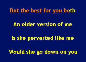 But the best for you both
An older version of me

Is she perverted like me

Would she go down on you