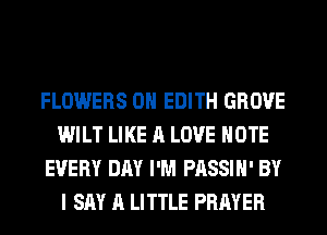 FLOWERS 0H EDITH GROVE
WILT LIKE A LOVE NOTE
EVERY DAY I'M PASSIH' BY
I SAY A LITTLE PRAYER