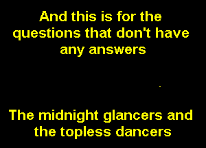 And this is for the
questions that don't have
any answers

The midnight glancers and
the topless dancers