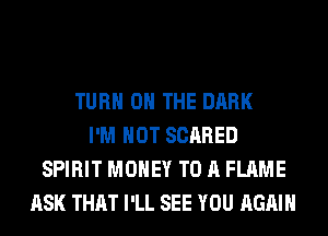 TURN ON THE DARK
I'M NOT SCARED
SPIRIT MONEY TO A FLAME
ASK THAT I'LL SEE YOU AGAIN