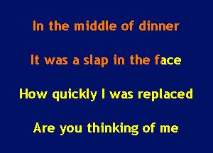 In the middle of dinner
It was a slap in the face
How quickly I was replaced

Are you thinking of me