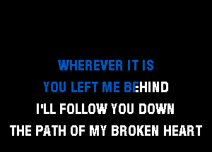 WHEREVER IT IS
YOU LEFT ME BEHIND
I'LL FOLLOW YOU DOWN
THE PATH OF MY BROKEN HEART