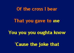 0f the cross I bear

That you gave to me

You you you oughta know

'Cause the joke that