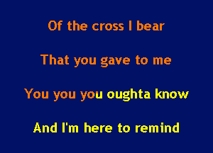 0f the cross I bear

That you gave to me

You you you oughta know

And I'm here to remind