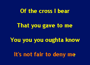 0f the cross I bear

That you gave to me

You you you oughta know

It's not fair to deny me