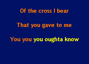 0f the cross I bear

That you gave to me

You you you oughta know