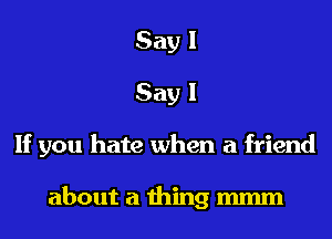 Say I
Say I

If you hate when a friend

about a thing mmm