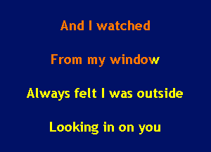 And I watched
From my window

Always felt I was outside

Looking in on you