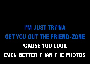 I'M JUST TRY'HA

GET YOU OUT THE FRIEHD-ZOHE
'CAUSE YOU LOOK

EVEN BETTER THAN THE PHOTOS