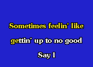 Sometimes feelin' like

gettin' up to no good

Say I