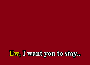 Ew, I want you to stay..