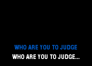 WHO ARE YOU TO JUDGE
WHO ARE YOU TO JUDGE...