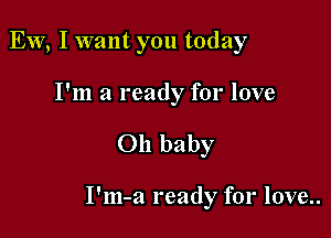 EW, I want you today

I'm a ready for love

Oh baby

I'm-a ready for love..