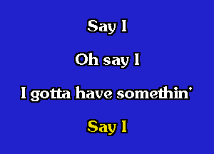 Say 1
Oh say I

I gotta have somethin'

Say I