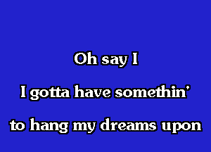 Oh say I

I gotta have somethin'

to hang my dreams upon