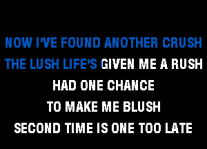 HOW I'VE FOUND ANOTHER CRUSH
THE LUSH LIFE'S GIVE ME A RUSH
HAD OHE CHANCE
TO MAKE ME BLUSH
SECOND TIME IS ONE TOO LATE