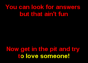 You can look for answers
but that ain't fun

Now get in the pit and try
to love someone!