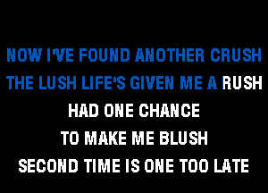 HOW I'VE FOUND ANOTHER CRUSH
THE LUSH LIFE'S GIVE ME A RUSH
HAD OHE CHANCE
TO MAKE ME BLUSH
SECOND TIME IS ONE TOO LATE