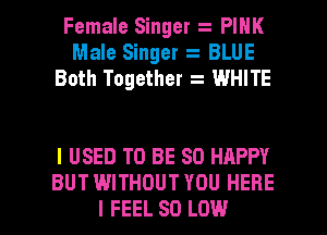 Female Singer PINK
Male Singer BLUE
Both Together WHITE

I USED TO BE SO HAPPY
BUT WITHOUT YOU HERE

I FEEL 80 LOW l