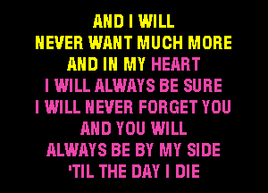 MID I WILL
NEVER WANT MUCH MORE
MID III MY HEART
I WILL ALWAYS BE SURE
I WILL NEVER FORGET YOU
MID YOU WILL
ALWAYS BE BY MY SIDE
'TIL THE DAY I DIE