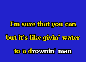 I'm sure that you can
but it's like givin' water

to a drownin' man