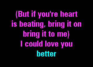 (But if you're heart
is heating, bring it on

bring it to me)
I could love you
better