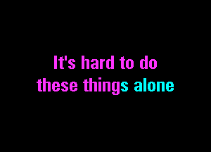 It's hard to do

these things alone