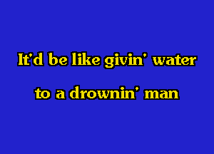 It'd be like givin' water

to a drownin' man