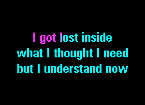 I got lost inside

what I thought I need
but I understand now