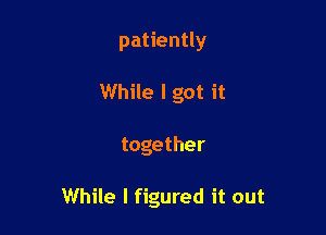 patiently
While I got it

together

While I figured it out