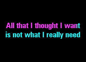 All that I thought I want

is not what I really need